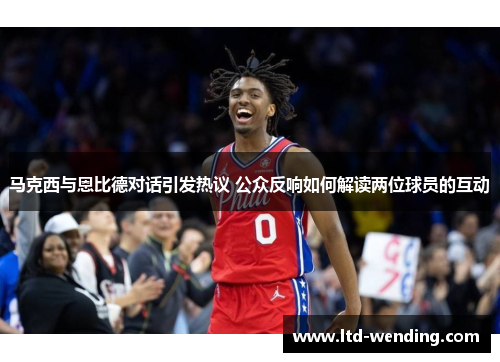 马克西与恩比德对话引发热议 公众反响如何解读两位球员的互动