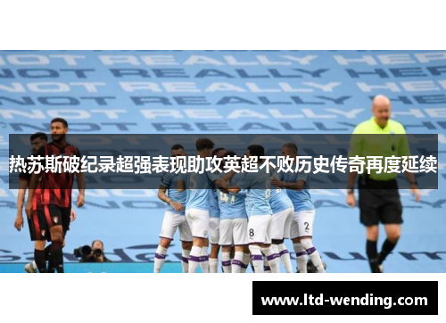 热苏斯破纪录超强表现助攻英超不败历史传奇再度延续