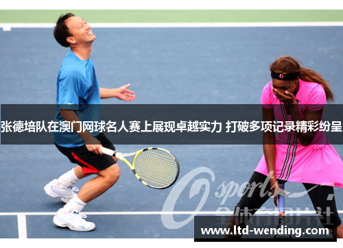 张德培队在澳门网球名人赛上展现卓越实力 打破多项记录精彩纷呈