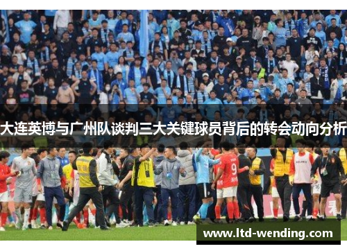 大连英博与广州队谈判三大关键球员背后的转会动向分析