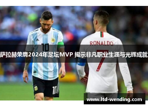 萨拉赫荣膺2024年足坛MVP 揭示非凡职业生涯与光辉成就